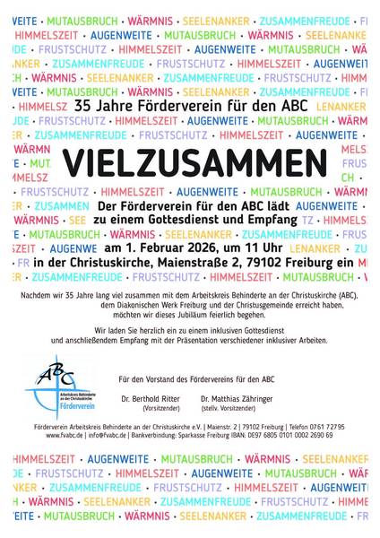 Quelle: Arbeitskreis Behinderte an der Christuskirche Das Bild ist eine Einladung zu einem inklusiven Gottesdienst und Empfang anlässlich des 35-jährigen Jubiläums des Fördervereins für den Arbeitskreis Behinderte an der Christuskirche (ABC) am 1. Februar 2026. Das Bild ist ein Textplakat mit den Worten "VIEL ZUSAMMEN" in großen, schwarzen Buchstaben im Zentrum, umgeben von anderen Wörtern in verschiedenen Farben wie "Himmelszeit", "Augenweite", "Mutausbruch", "Wärmnis", "Seelenanker", "Zusammenfreude" und "Frustschutz", die sich wiederholen und den Hintergrund bilden. Unterhalb der zentralen Botschaft befindet sich der eigentliche Einladungstext mit Informationen zum Anlass (35-jähriges Jubiläum), zur Veranstaltung (Gottesdienst und Empfang), zum Datum (1. Februar 2026), zur Uhrzeit (11 Uhr) und zum Ort (Christuskirche in Freiburg). Am unteren Rand des Bildes befinden sich der Name der Organisation (Arbeitskreis Behinderte an der Christuskirche Förderverein) mit einem Logo, die Namen der Vorstandsmitglieder und Kontaktdaten. Die Atmosphäre des Bildes ist einladend und feierlich, mit einer Botschaft der Inklusion und Gemeinschaft.